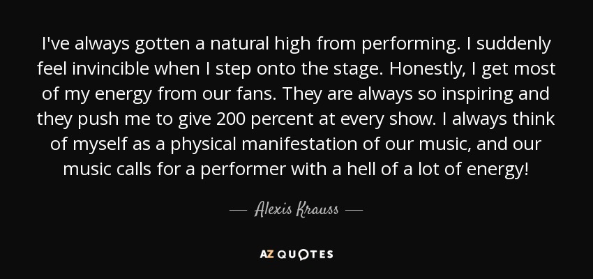 I've always gotten a natural high from performing. I suddenly feel invincible when I step onto the stage. Honestly, I get most of my energy from our fans. They are always so inspiring and they push me to give 200 percent at every show. I always think of myself as a physical manifestation of our music, and our music calls for a performer with a hell of a lot of energy! - Alexis Krauss