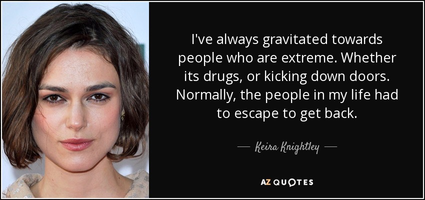 I've always gravitated towards people who are extreme. Whether its drugs, or kicking down doors. Normally, the people in my life had to escape to get back. - Keira Knightley