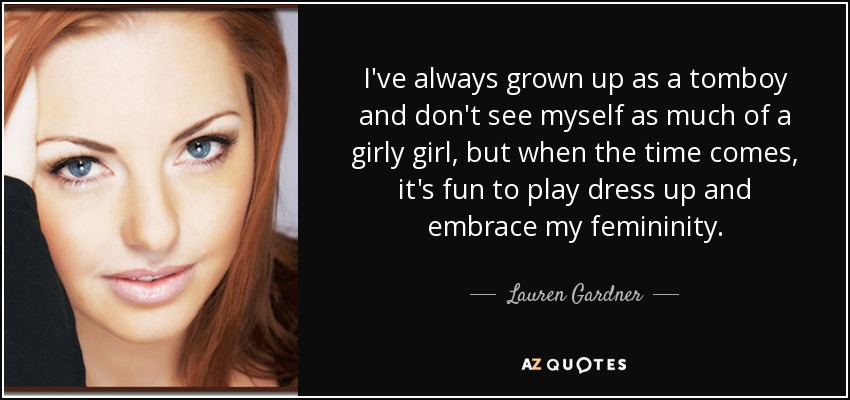 I've always grown up as a tomboy and don't see myself as much of a girly girl, but when the time comes, it's fun to play dress up and embrace my femininity. - Lauren Gardner