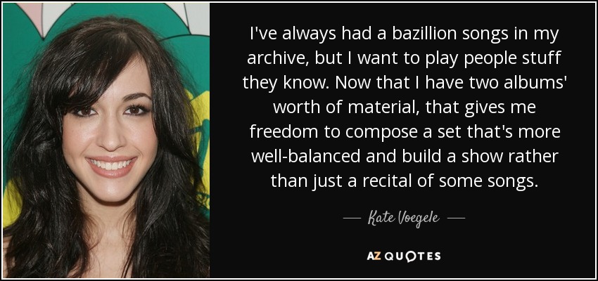 I've always had a bazillion songs in my archive, but I want to play people stuff they know. Now that I have two albums' worth of material, that gives me freedom to compose a set that's more well-balanced and build a show rather than just a recital of some songs. - Kate Voegele