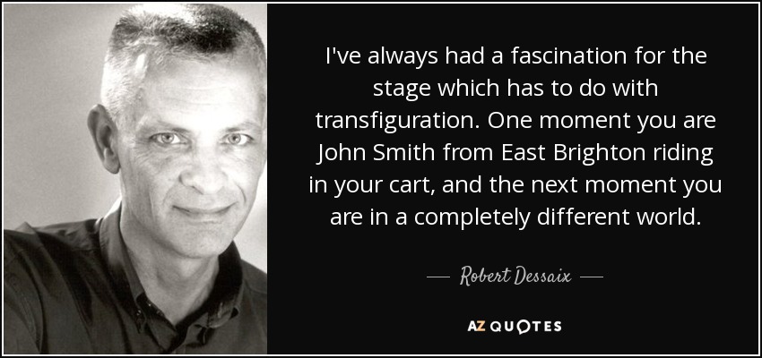 I've always had a fascination for the stage which has to do with transfiguration. One moment you are John Smith from East Brighton riding in your cart, and the next moment you are in a completely different world. - Robert Dessaix
