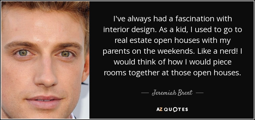 I've always had a fascination with interior design. As a kid, I used to go to real estate open houses with my parents on the weekends. Like a nerd! I would think of how I would piece rooms together at those open houses. - Jeremiah Brent