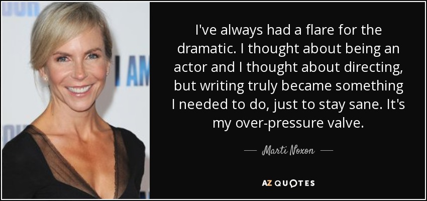 I've always had a flare for the dramatic. I thought about being an actor and I thought about directing, but writing truly became something I needed to do, just to stay sane. It's my over-pressure valve. - Marti Noxon