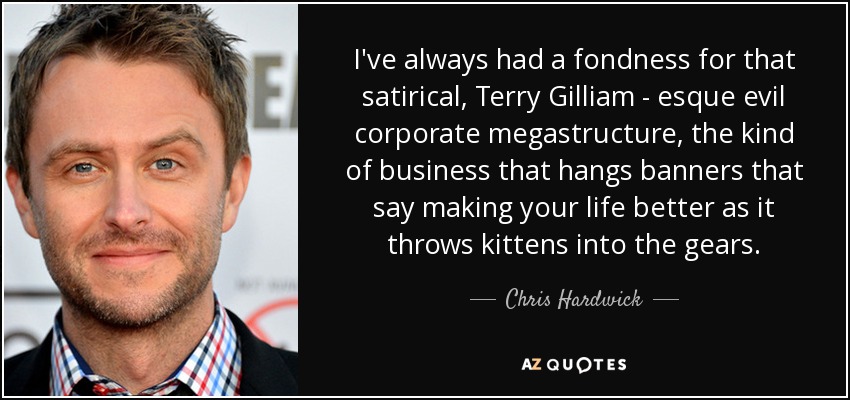 I've always had a fondness for that satirical, Terry Gilliam - esque evil corporate megastructure, the kind of business that hangs banners that say making your life better as it throws kittens into the gears. - Chris Hardwick