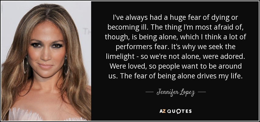 I've always had a huge fear of dying or becoming ill. The thing I'm most afraid of, though, is being alone, which I think a lot of performers fear. It's why we seek the limelight - so we're not alone, were adored. Were loved, so people want to be around us. The fear of being alone drives my life. - Jennifer Lopez