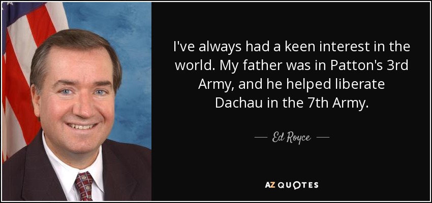 I've always had a keen interest in the world. My father was in Patton's 3rd Army, and he helped liberate Dachau in the 7th Army. - Ed Royce