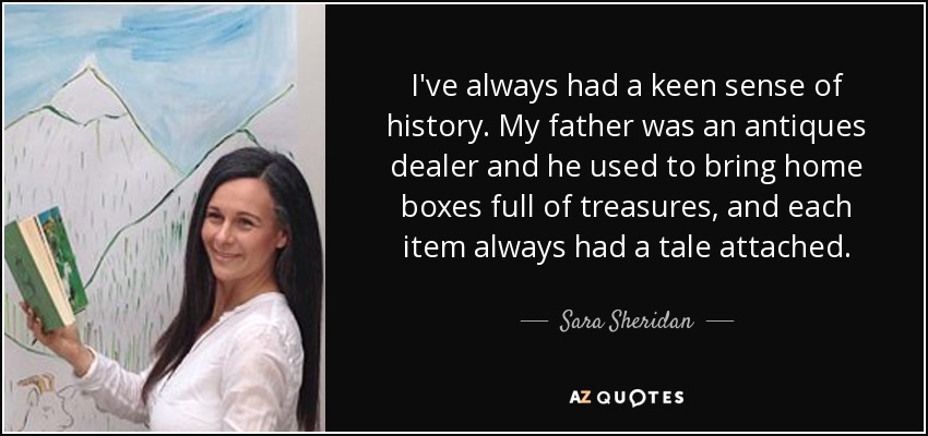 I've always had a keen sense of history. My father was an antiques dealer and he used to bring home boxes full of treasures, and each item always had a tale attached. - Sara Sheridan
