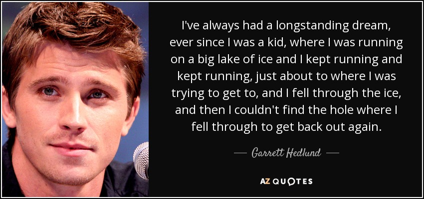 I've always had a longstanding dream, ever since I was a kid, where I was running on a big lake of ice and I kept running and kept running, just about to where I was trying to get to, and I fell through the ice, and then I couldn't find the hole where I fell through to get back out again. - Garrett Hedlund