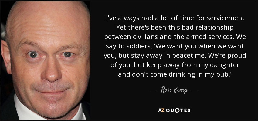 I've always had a lot of time for servicemen. Yet there's been this bad relationship between civilians and the armed services. We say to soldiers, 'We want you when we want you, but stay away in peacetime. We're proud of you, but keep away from my daughter and don't come drinking in my pub.' - Ross Kemp