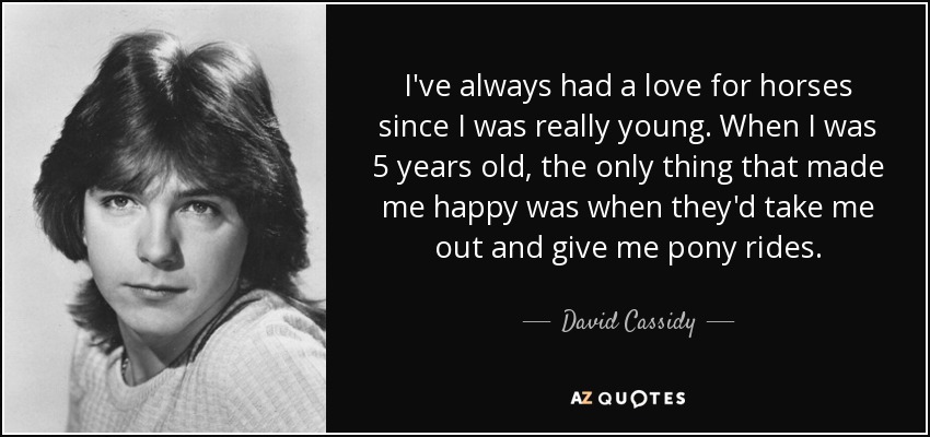 I've always had a love for horses since I was really young. When I was 5 years old, the only thing that made me happy was when they'd take me out and give me pony rides. - David Cassidy