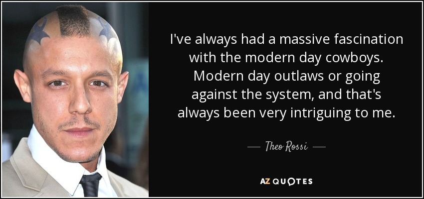 I've always had a massive fascination with the modern day cowboys. Modern day outlaws or going against the system, and that's always been very intriguing to me. - Theo Rossi