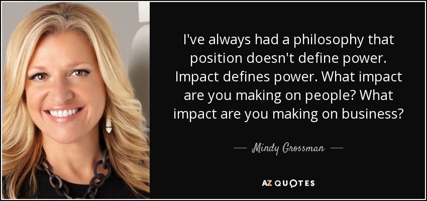 I've always had a philosophy that position doesn't define power. Impact defines power. What impact are you making on people? What impact are you making on business? - Mindy Grossman