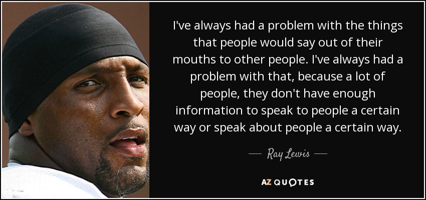 I've always had a problem with the things that people would say out of their mouths to other people. I've always had a problem with that, because a lot of people, they don't have enough information to speak to people a certain way or speak about people a certain way. - Ray Lewis
