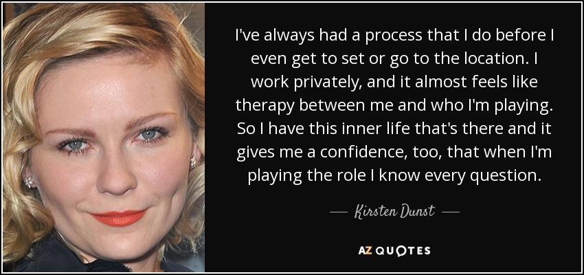 I've always had a process that I do before I even get to set or go to the location. I work privately, and it almost feels like therapy between me and who I'm playing. So I have this inner life that's there and it gives me a confidence, too, that when I'm playing the role I know every question. - Kirsten Dunst