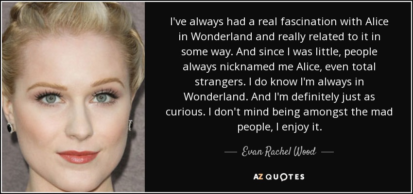 I've always had a real fascination with Alice in Wonderland and really related to it in some way. And since I was little, people always nicknamed me Alice, even total strangers. I do know I'm always in Wonderland. And I'm definitely just as curious. I don't mind being amongst the mad people, I enjoy it. - Evan Rachel Wood
