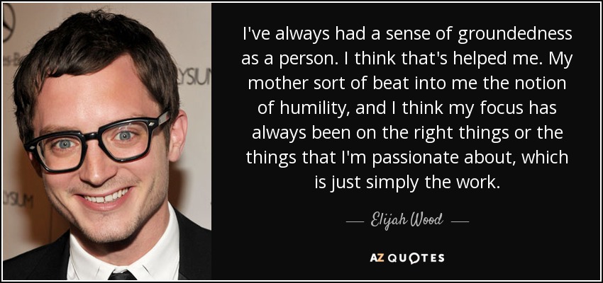 I've always had a sense of groundedness as a person. I think that's helped me. My mother sort of beat into me the notion of humility, and I think my focus has always been on the right things or the things that I'm passionate about, which is just simply the work. - Elijah Wood