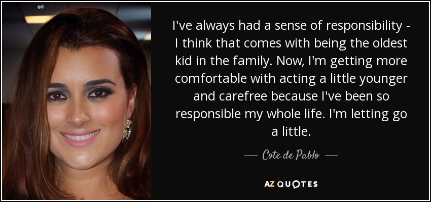 I've always had a sense of responsibility - I think that comes with being the oldest kid in the family. Now, I'm getting more comfortable with acting a little younger and carefree because I've been so responsible my whole life. I'm letting go a little. - Cote de Pablo
