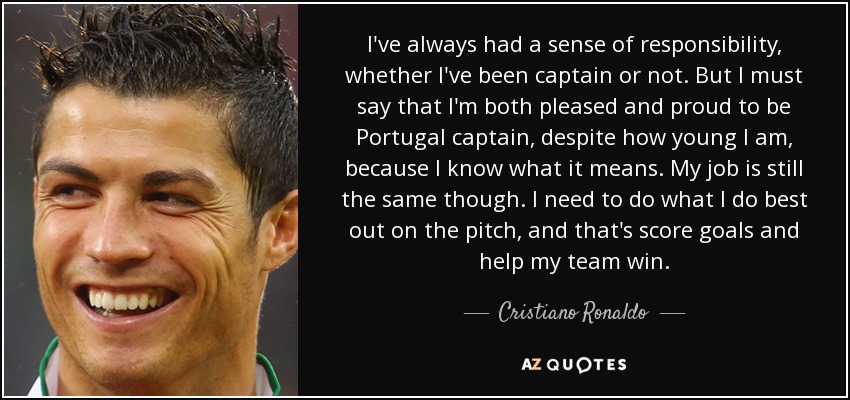 I've always had a sense of responsibility, whether I've been captain or not. But I must say that I'm both pleased and proud to be Portugal captain, despite how young I am, because I know what it means. My job is still the same though. I need to do what I do best out on the pitch, and that's score goals and help my team win. - Cristiano Ronaldo