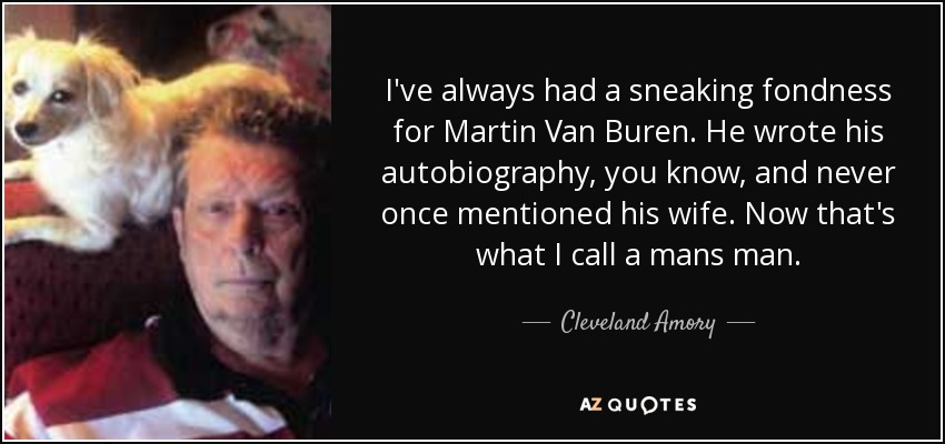 I've always had a sneaking fondness for Martin Van Buren. He wrote his autobiography, you know, and never once mentioned his wife. Now that's what I call a mans man. - Cleveland Amory