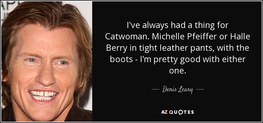 I've always had a thing for Catwoman. Michelle Pfeiffer or Halle Berry in tight leather pants, with the boots - I'm pretty good with either one. - Denis Leary
