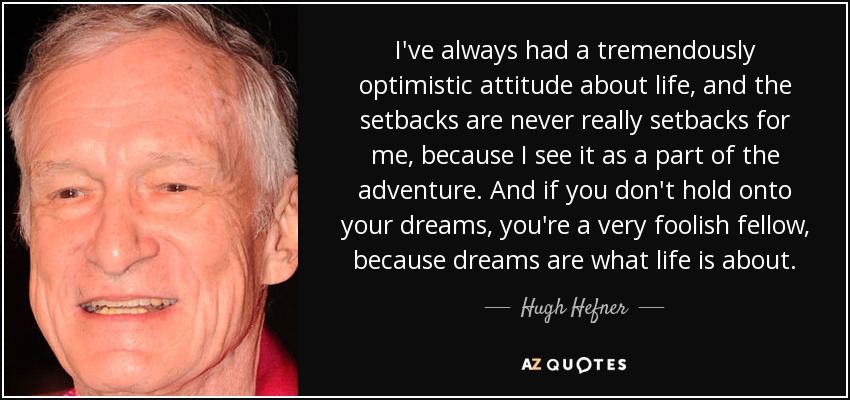 I've always had a tremendously optimistic attitude about life, and the setbacks are never really setbacks for me, because I see it as a part of the adventure. And if you don't hold onto your dreams, you're a very foolish fellow, because dreams are what life is about. - Hugh Hefner