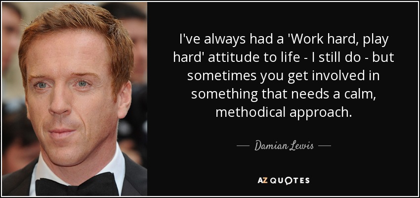 I've always had a 'Work hard, play hard' attitude to life - I still do - but sometimes you get involved in something that needs a calm, methodical approach. - Damian Lewis