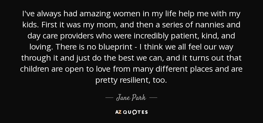 I've always had amazing women in my life help me with my kids. First it was my mom, and then a series of nannies and day care providers who were incredibly patient, kind, and loving. There is no blueprint - I think we all feel our way through it and just do the best we can, and it turns out that children are open to love from many different places and are pretty resilient, too. - Jane Park