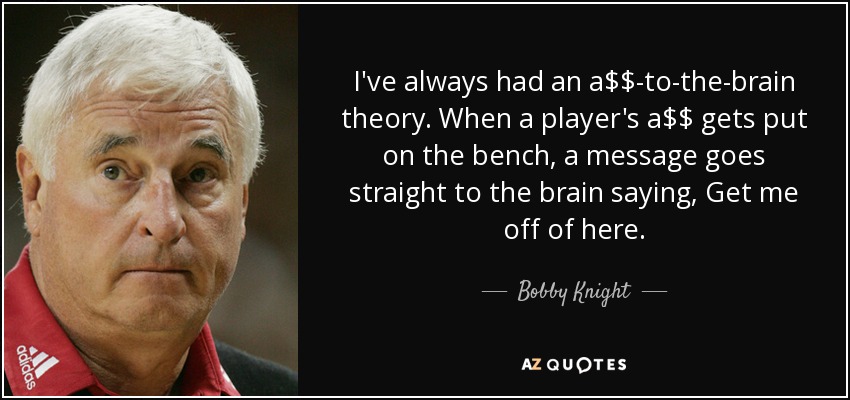 I've always had an a$$-to-the-brain theory. When a player's a$$ gets put on the bench, a message goes straight to the brain saying, Get me off of here. - Bobby Knight