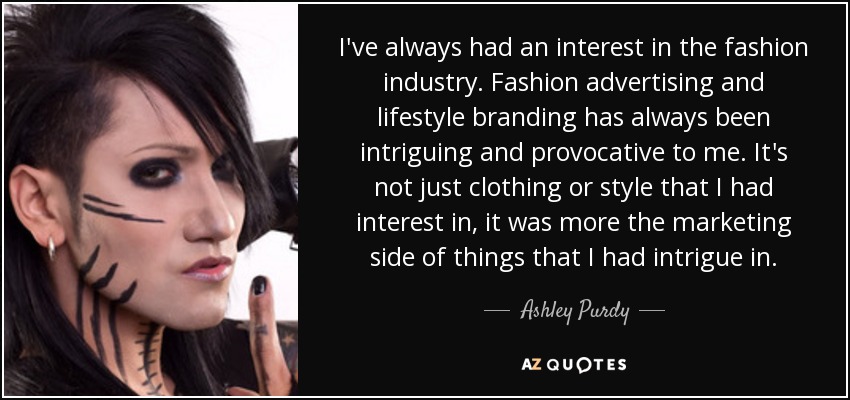 I've always had an interest in the fashion industry. Fashion advertising and lifestyle branding has always been intriguing and provocative to me. It's not just clothing or style that I had interest in, it was more the marketing side of things that I had intrigue in. - Ashley Purdy