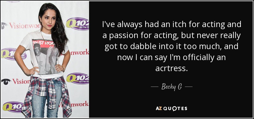 I've always had an itch for acting and a passion for acting, but never really got to dabble into it too much, and now I can say I'm officially an acrtress. - Becky G
