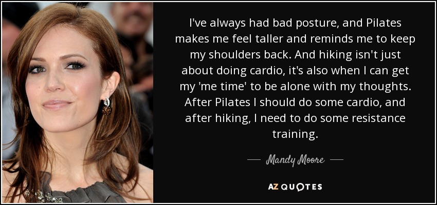 I've always had bad posture, and Pilates makes me feel taller and reminds me to keep my shoulders back. And hiking isn't just about doing cardio, it's also when I can get my 'me time' to be alone with my thoughts. After Pilates I should do some cardio, and after hiking, I need to do some resistance training. - Mandy Moore