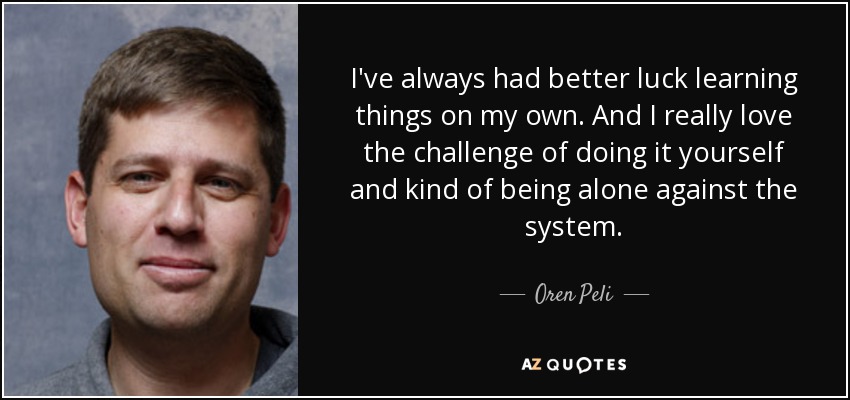 I've always had better luck learning things on my own. And I really love the challenge of doing it yourself and kind of being alone against the system. - Oren Peli