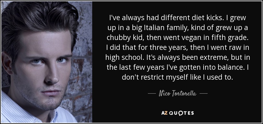 I've always had different diet kicks. I grew up in a big Italian family, kind of grew up a chubby kid, then went vegan in fifth grade. I did that for three years, then I went raw in high school. It's always been extreme, but in the last few years I've gotten into balance. I don't restrict myself like I used to. - Nico Tortorella