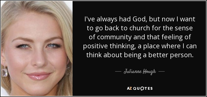 I've always had God, but now I want to go back to church for the sense of community and that feeling of positive thinking, a place where I can think about being a better person. - Julianne Hough