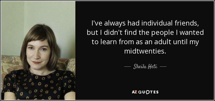 I've always had individual friends, but I didn't find the people I wanted to learn from as an adult until my midtwenties. - Sheila Heti