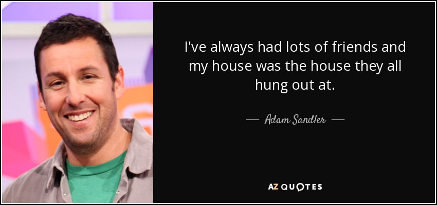 I've always had lots of friends and my house was the house they all hung out at. - Adam Sandler