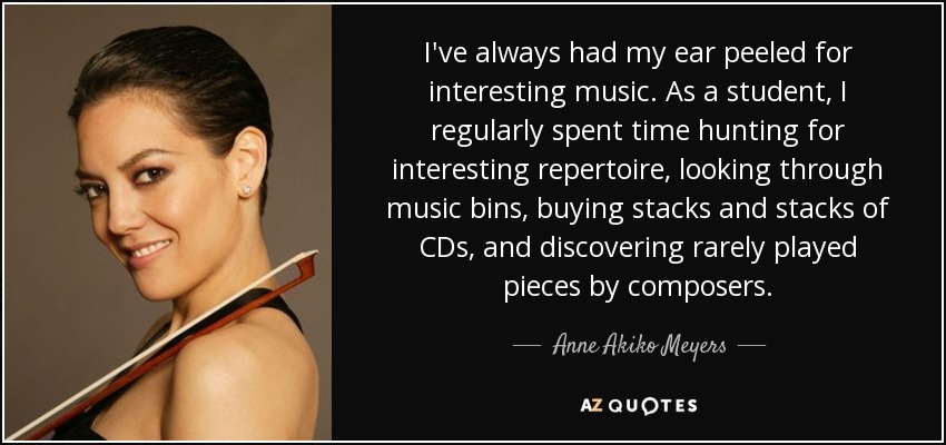 I've always had my ear peeled for interesting music. As a student, I regularly spent time hunting for interesting repertoire, looking through music bins, buying stacks and stacks of CDs, and discovering rarely played pieces by composers. - Anne Akiko Meyers