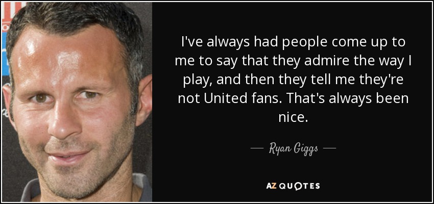 I've always had people come up to me to say that they admire the way I play, and then they tell me they're not United fans. That's always been nice. - Ryan Giggs