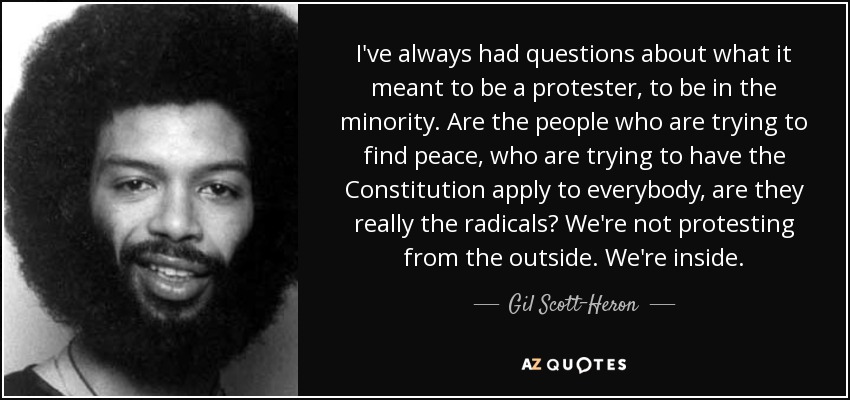 I've always had questions about what it meant to be a protester, to be in the minority. Are the people who are trying to find peace, who are trying to have the Constitution apply to everybody, are they really the radicals? We're not protesting from the outside. We're inside. - Gil Scott-Heron