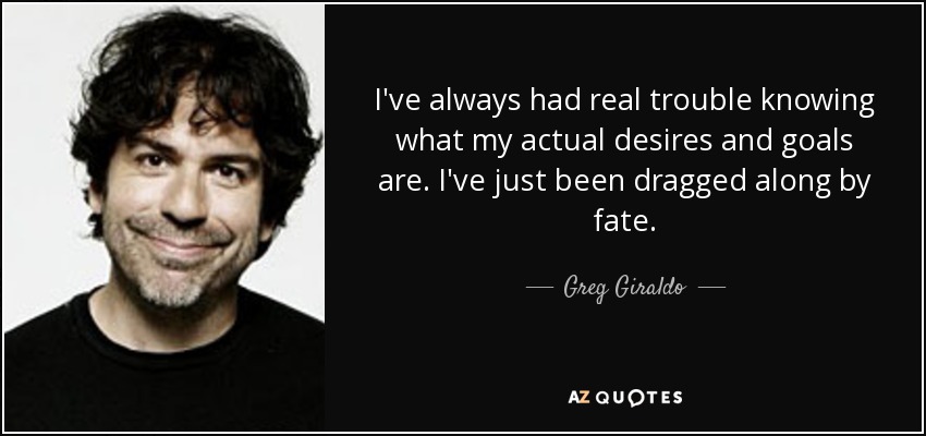 I've always had real trouble knowing what my actual desires and goals are. I've just been dragged along by fate. - Greg Giraldo
