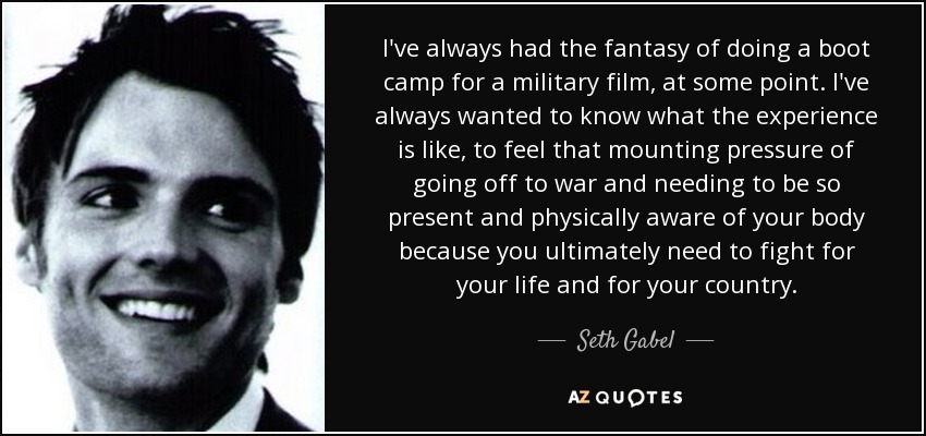 I've always had the fantasy of doing a boot camp for a military film, at some point. I've always wanted to know what the experience is like, to feel that mounting pressure of going off to war and needing to be so present and physically aware of your body because you ultimately need to fight for your life and for your country. - Seth Gabel