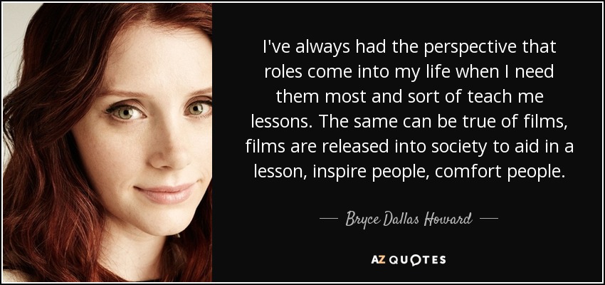 I've always had the perspective that roles come into my life when I need them most and sort of teach me lessons. The same can be true of films, films are released into society to aid in a lesson, inspire people, comfort people. - Bryce Dallas Howard