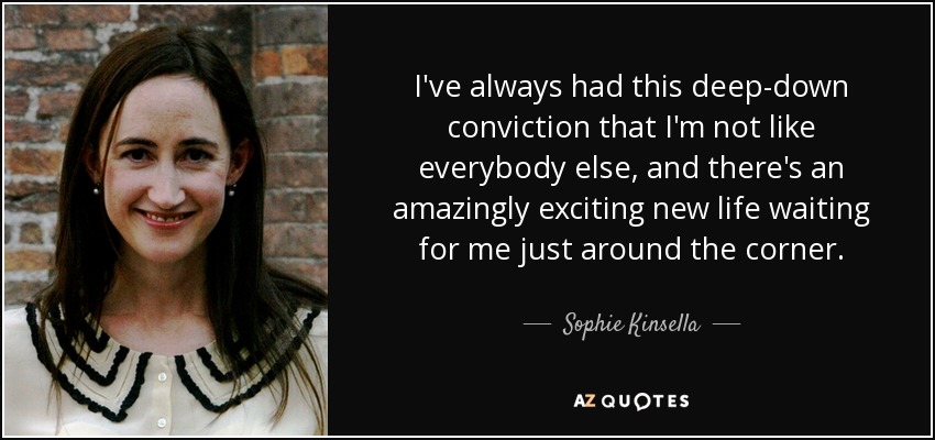 I've always had this deep-down conviction that I'm not like everybody else, and there's an amazingly exciting new life waiting for me just around the corner. - Sophie Kinsella