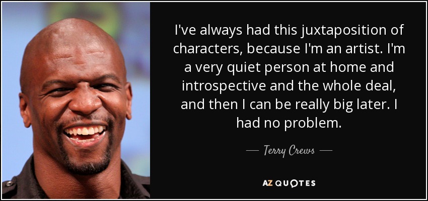 I've always had this juxtaposition of characters, because I'm an artist. I'm a very quiet person at home and introspective and the whole deal, and then I can be really big later. I had no problem. - Terry Crews