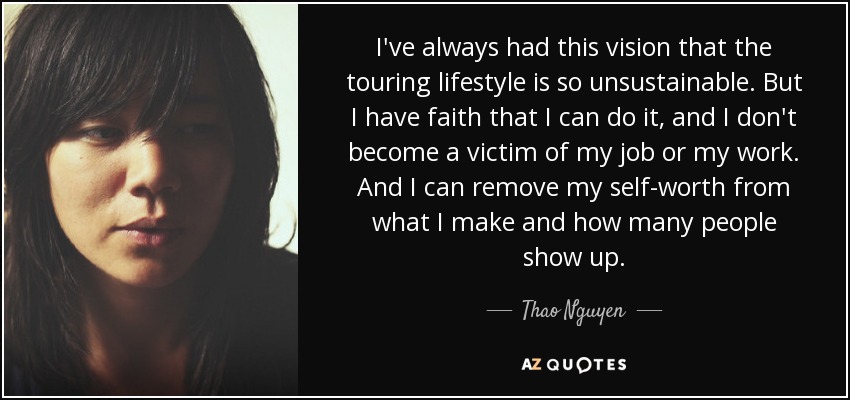I've always had this vision that the touring lifestyle is so unsustainable. But I have faith that I can do it, and I don't become a victim of my job or my work. And I can remove my self-worth from what I make and how many people show up. - Thao Nguyen