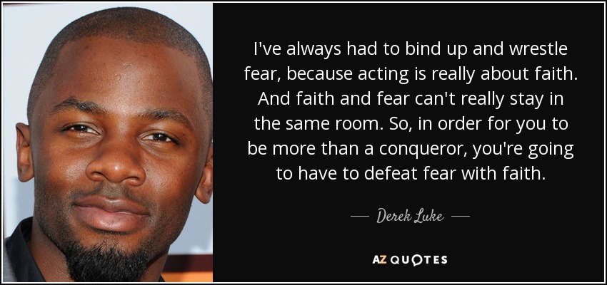 I've always had to bind up and wrestle fear, because acting is really about faith. And faith and fear can't really stay in the same room. So, in order for you to be more than a conqueror, you're going to have to defeat fear with faith. - Derek Luke