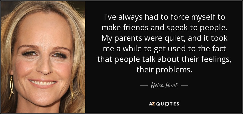 I've always had to force myself to make friends and speak to people. My parents were quiet, and it took me a while to get used to the fact that people talk about their feelings, their problems. - Helen Hunt