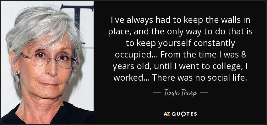 I've always had to keep the walls in place, and the only way to do that is to keep yourself constantly occupied... From the time I was 8 years old, until I went to college, I worked... There was no social life. - Twyla Tharp