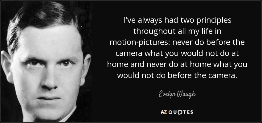 I've always had two principles throughout all my life in motion-pictures: never do before the camera what you would not do at home and never do at home what you would not do before the camera. - Evelyn Waugh