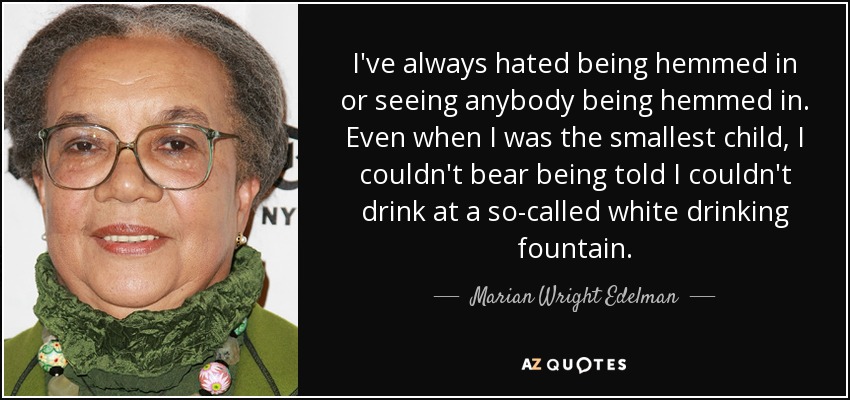 I've always hated being hemmed in or seeing anybody being hemmed in. Even when I was the smallest child, I couldn't bear being told I couldn't drink at a so-called white drinking fountain. - Marian Wright Edelman